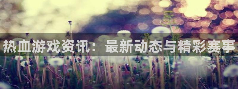 奇亿娱乐注册登录：热血游戏资讯：最新动态与精彩赛事
